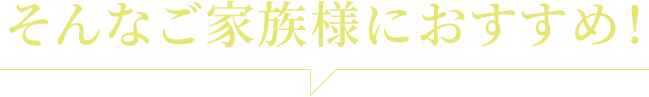 そんなご家族様におすすめ！